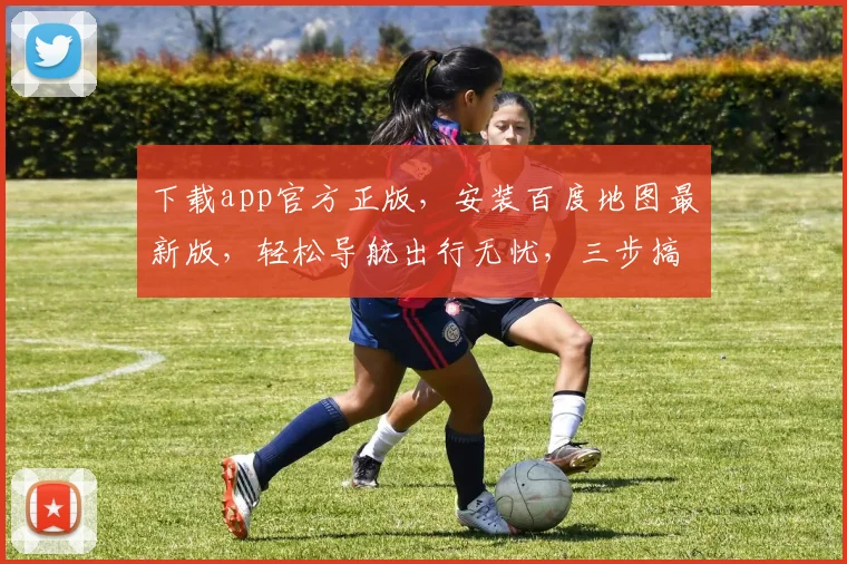 下载app官方正版，安装百度地图最新版，轻松导航出行无忧，三步搞定，体验升级