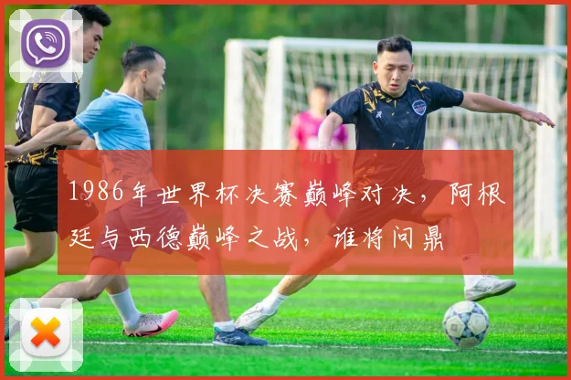 1986年世界杯决赛巅峰对决，阿根廷与西德巅峰之战，谁将问鼎