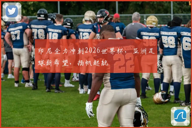 印尼全力冲刺2026世界杯，亚洲足球新希望，扬帆起航