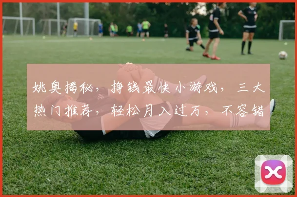 姚奥揭秘，挣钱最快小游戏，三大热门推荐，轻松月入过万，不容错过