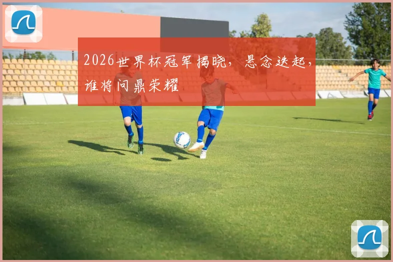 2026世界杯冠军揭晓，悬念迭起，谁将问鼎荣耀